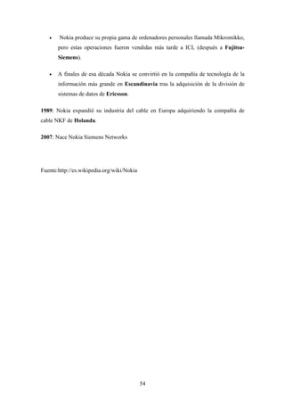 •   Nokia produce su propia gama de ordenadores personales llamada Mikromikko,
       pero estas operaciones fueron vendidas más tarde a ICL (después a Fujitsu-
       Siemens).

   •   A finales de esa década Nokia se convirtió en la compañía de tecnología de la
       información más grande en Escandinavia tras la adquisición de la división de
       sistemas de datos de Ericsson.

1989: Nokia expandió su industria del cable en Europa adquiriendo la compañía de
cable NKF de Holanda.

2007: Nace Nokia Siemens Networks




Fuente:http://es.wikipedia.org/wiki/Nokia




                                            54
 