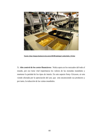 .


        Fuente: http://images.businessweek.com/ss/06/08/makingof_nokia/index_01.htm




5) Alto control de los costes financieros: Nokia opera en los mercados del todo el
mundo, por eso tiene vital importancia los valores de las monedas mundiales y
mantener la paridad de los tipos de interés. En este aspecto Sony- Ericsson, sé esta
viendo afectada por la apreciación del yen, que esta encareciendo sus productos y
por tanto, la reducción de las ventas mundiales.




                                           60
 