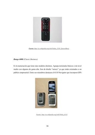 Fuente: http://es.wikipedia.org/wiki/Nokia_5310_XpressMusic




Rango 6000 (Classic Business)


Es la numeración que tiene más modelos distintos. Agrupa terminales básicos o de nivel
medio con algunos de gama alta. Son de diseño “unisex” ya que están orientados a un
público empresarial. Entre sus miembros destacan el 6110 Navigator que incorpora GPS




                              Fuente: http://es.wikipedia.org/wiki/Nokia_6131




                                             66
 