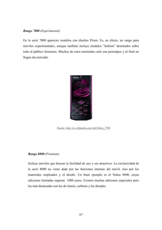 Rango 7000 (Experimental)

En la serie 7000 aparecen modelos con diseños Prism. Es, en efecto, un rango para
móviles experimentales, aunque también incluye modelos “fashion” destinados sobre
todo al público femenino. Muchos de estos terminales solo son prototipos y al final no
llegan ala mercado.




                         Fuente: http://es.wikipedia.org/wiki/Nokia_7700




   Rango 8000 (Premium)

   Incluye móviles que buscan la facilidad de uso y ser atractivos. La exclusividad de
   la serie 8000 no viene dada por las funciones internas del móvil, sino por los
   materiales empleados y el diseño. Un buen ejemplo es el Nokia 8800, cuyas
   ediciones limitadas superan 1000 euros. Existen muchas ediciones especiales pero
   las más destacadas son las de titanio, carbono y las doradas.




                                            67
 