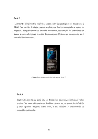 Serie E

La letra “E” corresponde a enterprise. Entran dentro del catalogo de los Smartphone y
PDAS. Son móviles de diseño cuidado y sobrio, con funciones orientadas al uso en las
empresas. Aunque disponen de funciones multimedia, destacan por sus capacidades en
cuanto a correo electrónico o gestión de documentos. Obtienen un enorme éxito en el
mercado Norteamericano.




                    Fuente: http://es.wikipedia.org/wiki/Nokia_serie_E




   Serie N

   Engloba los móviles de gama alta, los de mayores funciones, posibilidades y altos
   precios. Casi todos utilizan sistema Symbian, cámaras por encima de alta definición
   y otras opciones dirigidas, sobre todos, a los creadores y consumidores de
   contenidos multimedia.




                                            69
 