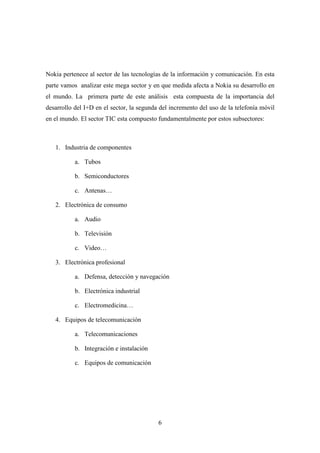 Nokia pertenece al sector de las tecnologías de la información y comunicación. En esta
parte vamos analizar este mega sector y en que medida afecta a Nokia su desarrollo en
el mundo. La primera parte de este análisis esta compuesta de la importancia del
desarrollo del I+D en el sector, la segunda del incremento del uso de la telefonía móvil
en el mundo. El sector TIC esta compuesto fundamentalmente por estos subsectores:



   1. Industria de componentes

           a. Tubos

           b. Semiconductores

           c. Antenas…

   2. Electrónica de consumo

           a. Audio

           b. Televisión

           c. Video…

   3. Electrónica profesional

           a. Defensa, detección y navegación

           b. Electrónica industrial

           c. Electromedicina…

   4. Equipos de telecomunicación

           a. Telecomunicaciones

           b. Integración e instalación

           c. Equipos de comunicación




                                           6
 