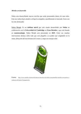 Móviles en desarrollo


Nokia esta desarrollando nuevos móviles que serán presentados dentro de unos años.
Esto nos indica hacia donde se dirige la compañía y posiblemente el mercado. Estos son
los más destacados


Nokia Morph. Es un teléfono móvil que está siendo desarrollado por Nokia en
colaboración con la Universidad de Cambridge en Gran Bretaña y que está basado
en nanotecnología. Nokia Morph será presentado en 2015. Entre sus muchas
innovaciones destaca sobre todo que será plegable y se podrá usar colgándolo en la
mano, detección del movimiento de la mano y carga con energía solar.




Fuente:   http://www.xataka.com/moviles/nuevos-moviles-de-nokia-con-pantallas-tactiles-con-gestos-y-
camaras-de-hasta-8-megapixeles




                                               71
 