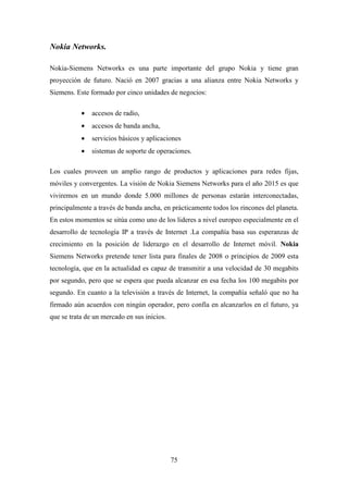 Nokia Networks.

Nokia-Siemens Networks es una parte importante del grupo Nokia y tiene gran
proyección de futuro. Nació en 2007 gracias a una alianza entre Nokia Networks y
Siemens. Este formado por cinco unidades de negocios:

           •   accesos de radio,
           •   accesos de banda ancha,
           •   servicios básicos y aplicaciones
           •   sistemas de soporte de operaciones.

Los cuales proveen un amplio rango de productos y aplicaciones para redes fijas,
móviles y convergentes. La visión de Nokia Siemens Networks para el año 2015 es que
viviremos en un mundo donde 5.000 millones de personas estarán interconectadas,
principalmente a través de banda ancha, en prácticamente todos los rincones del planeta.
En estos momentos se sitúa como uno de los lideres a nivel europeo especialmente en el
desarrollo de tecnología IP a través de Internet .La compañía basa sus esperanzas de
crecimiento en la posición de liderazgo en el desarrollo de Internet móvil. Nokia
Siemens Networks pretende tener lista para finales de 2008 o principios de 2009 esta
tecnología, que en la actualidad es capaz de transmitir a una velocidad de 30 megabits
por segundo, pero que se espera que pueda alcanzar en esa fecha los 100 megabits por
segundo. En cuanto a la televisión a través de Internet, la compañía señaló que no ha
firmado aún acuerdos con ningún operador, pero confía en alcanzarlos en el futuro, ya
que se trata de un mercado en sus inicios.




                                             75
 