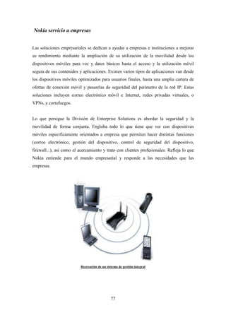 Nokia servicio a empresas


Las soluciones empresariales se dedican a ayudar a empresas e instituciones a mejorar
su rendimiento mediante la ampliación de su utilización de la movilidad desde los
dispositivos móviles para voz y datos básicos hasta el acceso y la utilización móvil
segura de sus contenidos y aplicaciones. Existen varios tipos de aplicaciones van desde
los dispositivos móviles optimizados para usuarios finales, hasta una amplia cartera de
ofertas de conexión móvil y pasarelas de seguridad del perímetro de la red IP. Estas
soluciones incluyen correo electrónico móvil e Internet, redes privadas virtuales, o
VPNs, y cortafuegos.


Lo que persigue la División de Enterprise Solutions es abordar la seguridad y la
movilidad de forma conjunta. Engloba todo lo que tiene que ver con dispositivos
móviles específicamente orientados a empresa que permiten hacer distintas funciones
(correo electrónico, gestión del dispositivo, control de seguridad del dispositivo,
firewall...), así como el acercamiento y trato con clientes profesionales. Refleja lo que
Nokia entiende para el mundo empresarial y responde a las necesidades que las
empresas.




                          Recreación de un sistema de gestión integral




                                              77
 