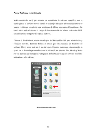 Nokia Software y Multimedia


Nokia multimedia nació para atender las necesidades de software específico para la
tecnología de la telefonía móvil. Dentro de su campo de acción destaca el desarrollo de
juegos y sistemas operativos pata terminales de última generación (Smartphone. Así
como nueva aplicaciones en el campo de la reproducción de música en formato MP3,
así como crear y compartir ese tipo de archivos.


Destaca el desarrollo de nuevas tecnologías de Navegación GPS para automóviles y
vehículos móviles. También destaca el apoyo que esta prestando al desarrollo de
software libre y sobre todo en el uso de Linux. En estos momentos esta prestando su
ayuda en la demanda presentada contra la Microsoft por parte de IBM, Oracle y Nokia
por sus políticas de monopolio y obligación de la utilización de sus software en ciertas
aplicaciones informáticas.




                              Recreación de Nokia PC Suite




                                             79
 