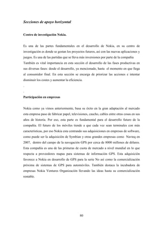 Secciones de apoyo horizontal


Centro de investigación Nokia.


Es una de las partes fundamentales en el desarrollo de Nokia, en su centro de
investigación es donde se gestan los proyectos futuros, así con las nuevas aplicaciones y
juegos. Es una de las partidas que se lleva más inversiones por parte de la compañía
También es vital importancia en esta sección el desarrollo de las fases productivas en
sus diversas fases: desde el desarrollo, ya mencionado, hasta el momento en que llega
al consumidor final. En esta sección se encarga de priorizar las acciones e intentar
disminuir los costes y aumentar la eficiencia.
.
.
Participación en empresas


Nokia como ya vimos anteriormente, basa su éxito en la gran adaptación al mercado
esta empresa paso de fabricar papel, televisiones, caucho, cables entre otras cosas en sus
años de historia. Por eso, esta parte es fundamental para el desarrollo futuro de la
compañía. El futuro de los móviles tiende a que cada vez sean terminales con más
características, por eso Nokia esta centrando sus adquisiciones en empresas de software,
como puede ser la adquisición de Symbian y otras grandes empresas como Navteq en
2007, dentro del campo de la navegación GPS por cerca de 8000 millones de dólares.
Esta compañía es una de las primeras de cuota de mercado a nivel mundial en lo que
respecta a proveedores mapas para sistemas de información GPS. Esta adquisición
favorece a Nokia en desarrollo de GPS para la serie No así como la comercialización
próxima de sistemas de GPS para automóviles. También destaca la incubadora de
empresas Nokia Ventures Organización llevando las ideas hasta su comercialización
rentable.




                                           80
 