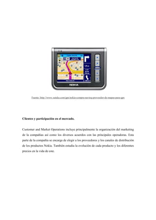 Fuente: http://www.xataka.com/gps/nokia-compra-navteq-proveedor-de-mapas-para-gps




Clientes y participación en el mercado.


Customer and Market Operations incluye principalmente la organización del marketing
de la compañías así como los diversos acuerdos con las principales operadoras. Esta
parte de la compañía se encarga de elegir a los proveedores y los canales de distribución
de los productos Nokia. También estudia la evolución de cada producto y los diferentes
precios en la vida de este.
 