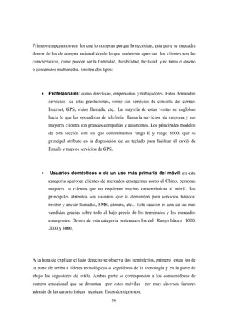 Primero empezamos con los que lo compran porque lo necesitan, esta parte se encuadra
dentro de los de compra racional donde lo que realmente aprecian los clientes son las
características, como pueden ser la fiabilidad, durabilidad, facilidad y no tanto el diseño
o contenidos multimedia. Existen dos tipos:




     •   Profesionales: como directivos, empresarios y trabajadores. Estos demandan
         servicios de altas prestaciones, como son servicios de consulta del correo,
         Internet, GPS, vídeo llamada, etc.. La mayoría de estas ventas se engloban
         hacia lo que las operadoras de telefonía llamaría servicios de empresa y sus
         mayores clientes son grandes compañías y autónomos. Los principales modelos
         de esta sección son los que denominamos rango E y rango 6000, que su
         principal atributo es la disposición de un teclado para facilitar él envió de
         Emails y nuevos servicios de GPS.




     •   Usuarios domésticos o de un uso más primario del móvil: en esta
         categoría aparecen clientes de mercados emergentes como el Chino, personas
         mayores o clientes que no requieran muchas características al móvil. Sus
         principales atributos son usuarios que lo demanden para servicios básicos:
         recibir y enviar llamadas, SMS, cámara, etc... Esta sección es una de las mas
         vendidas gracias sobre todo al bajo precio de los terminales y los mercados
         emergentes. Dentro de esta categoría pertenecen los del Rango básico 1000,
         2000 y 3000.




A la hora de explicar el lado derecho se observa dos hemisferios, primero están los de
la parte de arriba s líderes tecnológicos o seguidores de la tecnología y en la parte de
abajo los seguidores de estilo. Ambas parte se corresponden a los consumidores de
compra emocional que se decantan por estos móviles por muy diversos factores
además de las características técnicas. Estos dos tipos son:
                                            86
 