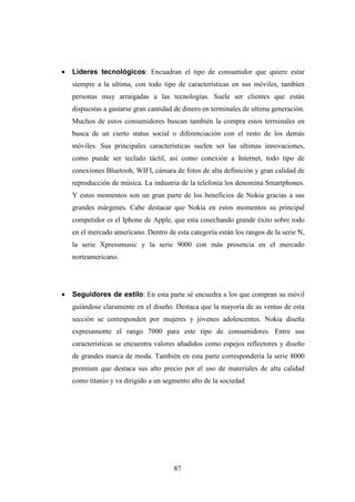 •   Lideres tecnológicos: Encuadran el tipo de consumidor que quiere estar
    siempre a la ultima, con todo tipo de características en sus móviles, tambien
    personas muy arraigadas a las tecnologías. Suele ser clientes que están
    dispuestas a gastarse gran cantidad de dinero en terminales de ultima generación.
    Muchos de estos consumidores buscan también la compra estos terminales en
    busca de un cierto status social o diferenciación con el resto de los demás
    móviles. Sus principales características suelen ser las ultimas innovaciones,
    como puede ser teclado táctil, así como conexión a Internet, todo tipo de
    conexiones Bluetooh, WIFI, cámara de fotos de alta definición y gran calidad de
    reproducción de música. La industria de la telefonía los denomina Smartphones.
    Y estos momentos son un gran parte de los beneficios de Nokia gracias a sus
    grandes márgenes. Cabe destacar que Nokia en estos momentos su principal
    competidor es el Iphone de Apple, que esta cosechando grande éxito sobre todo
    en el mercado americano. Dentro de esta categoría están los rangos de la serie N,
    la serie Xpressmusic y la serie 9000 con más presencia en el mercado
    norteamericano.




•   Seguidores de estilo: En esta parte sé encuedra a los que compran su móvil
    guiándose claramente en el diseño. Destaca que la mayoría de as ventas de esta
    sección se corresponden por mujeres y jóvenes adolescentes. Nokia diseña
    expresamente el rango 7000 para este tipo de consumidores. Entre sus
    características se encuentra valores añadidos como espejos reflectores y diseño
    de grandes marca de moda. También en esta parte correspondería la serie 8000
    premium que destaca sus alto precio por el uso de materiales de alta calidad
    como titanio y va dirigido a un segmento alto de la sociedad




                                       87
 