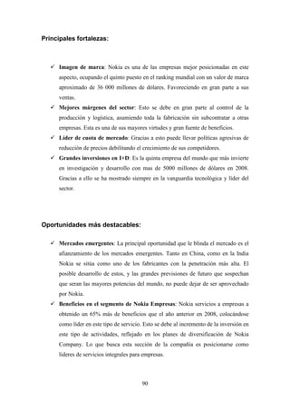 Principales fortalezas:



      Imagen de marca: Nokia es una de las empresas mejor posicionadas en este
      aspecto, ocupando el quinto puesto en el ranking mundial con un valor de marca
      aproximado de 36 000 millones de dólares. Favoreciendo en gran parte a sus
      ventas.
      Mejores márgenes del sector: Esto se debe en gran parte al control de la
      producción y logística, asumiendo toda la fabricación sin subcontratar a otras
      empresas. Esta es una de sus mayores virtudes y gran fuente de beneficios.
      Líder de cuota de mercado: Gracias a esto puede llevar políticas agresivas de
      reducción de precios debilitando el crecimiento de sus competidores.
      Grandes inversiones en I+D: Es la quinta empresa del mundo que más invierte
      en investigación y desarrollo con mas de 5000 millones de dólares en 2008.
      Gracias a ello se ha mostrado siempre en la vanguardia tecnológica y líder del
      sector.




Oportunidades más destacables:

      Mercados emergentes: La principal oportunidad que le blinda el mercado es el
      afianzamiento de los mercados emergentes. Tanto en China, como en la India
      Nokia se sitúa como uno de los fabricantes con la penetración más alta. El
      posible desarrollo de estos, y las grandes previsiones de futuro que sospechan
      que seran las mayores potencias del mundo, no puede dejar de ser aprovechado
      por Nokia.
      Beneficios en el segmento de Nokia Empresas: Nokia servicios a empresas a
      obtenido un 65% más de beneficios que el año anterior en 2008, colocándose
      como líder en este tipo de servicio. Esto se debe al incremento de la inversión en
      este tipo de actividades, reflejado en los planes de diversificación de Nokia
      Company. Lo que busca esta sección de la compañía es posicionarse como
      lideres de servicios integrales para empresas.



                                          90
 