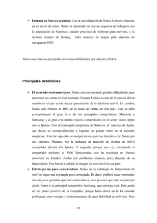 Entrada en Nuevos negocios: Con la consolidación de Nokia-Siemens Netwoks
       en servicios de redes. Nokia sé adentrado en nuevos negocios tecnológicos con
       la adquisición de Symbian, creador principal de Software para móviles, y la
       reciente compra de Navteq,        líder mundial de mapas para sistemas de
       navegación GPS.




Ahora analizaré las principales amenazas-debilidades que afectan a Nokia.




Principales debilidades:


       El mercado norteamericano: Nokia esta encontrando grandes dificultades para
       aumentar sus ventas en este mercado. Estados Unidos es uno de los países del en
       mundo en el que existe mayor penetración de la telefonía móvil. En cambio,
       Nokia solo obtiene en 10% de la cuota de ventas en este país. Esto se debe
       principalmente al gran éxito de sus principales competidores, Motorola y
       Samsung, y al gran crecimiento nuevos competidores en el sector como Apple
       con su Iphone. Uno del principal competidor de Nokia es el terminal de Apple,
       que desde su comercialización a logrado un grande éxito en el mercado
       americano. Este ha supuesto un rompecabezas para los directivos de Nokia por
       dos sentidos. Primero, por la tardanza de reacción en diseñar un móvil
       competidor directo des Iphone. Y segundo, porque una vez encontrado el
       competidor perfecto, el 5800 Xpressmusic este ha resultado un fracaso
       comercial en Estados Unidos por problemas técnicos, poco después de su
       lanzamiento. Este hecho a dañado la imagen de este móvil en ese país.
       Estrategia un poco conservadora: Nokia en su estrategia de lanzamiento de
       móviles sigue una estrategia poco arriesgada. Es decir, prefiere sacar terminales
       con mayores garantías que ultra innovadores, esto provoca que este un paso por
       detrás frente a su principal competidos Samsung, que arriesga más. Esto podía
       ser un punto positivo de la compañía, porque hasta ahora no le ha causado
       problemas, sino ventajas ( posicionamiento de gran fiabilidad en móviles). Pero


                                          91
 