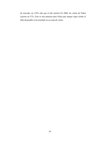 de mercado, un 110% más que el año anterior En 2008, las ventas de Nokia
cayeron un 17%. Esto es una amenaza para Nokia que aunque sigue siendo el
líder destacable se ha resentido en su cuota de ventas




                                    93
 