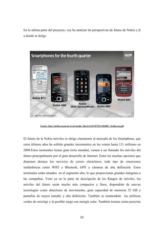 En la ultima parte del proyecto, voy ha analizar las perspectivas de futuro de Nokia y él
a donde se dirige.




             Fuente: http://media.corporate-ir.net/media_files/irol/10/107224/120408/1_Kallasvuo.pdf




El futuro de la Nokia móviles se dirige claramente al mercado de los Smartphone, que
estos últimos años ha sufrido grandes incrementos en las ventas hasta 121 millones en
2008.Estos terminales tienen gran éxito mundial, vienen a ser llamado los móviles del
futuro principalmente por el gran desarrollo de Internet. Entre las muchas opciones que
disponen destaca los servicios de correo electrónico, todo tipo de conexiones
inalámbricas como WIFI y Bluetooh, GPS y cámaras de alta definición. Estos
terminales están situados en el segmento alto, lo que proporcionan grandes márgenes a
las compañías. Visto ya en la parte de descripción de los Rangos de móviles, los
móviles del futuro serán mucho más compactos y finos, dispondrán de nuevas
tecnologías como detectores de movimiento, gran capacidad de memoria 32 GB y
pantallas de mayor tamaño y alta definición. También se mantendrán las políticas
verdes de reciclaje y la posible carga con energía solar. También tomara cierta posición



                                                      95
 