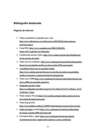 Bibliografía destacada

Paginas de Internet:


  •   Nokia actualidad la compañía mas verde
      http://www.siliconnews.es/es/silicon/news/2007/06/02/nokia-siemens-
      networks-quiere
  •   Canal PDA http://www.canalpda.com/2008/12/08/8201-
      nokia+n97+explicado+su+disenador
  •   Clasificación móviles Nokia http://www.xataka.com/moviles/clasificacion-
      de-los-moviles-de-nokia
  •   Nokia nuevos terminales http://www.xatakamovil.com/nokia/nokia-podria-
      lanzar-tres-terminales-tactiles-en-otono-nokia-5530-xpressmusic
  •   Actualidad Nokia nuevas pantallas táctiles
      http://www.xataka.com/moviles/nuevos-moviles-de-nokia-con-pantallas-
      tactiles-con-gestos-y-camaras-de-hasta-8-megapixeles
  •   Nokia nuevo 5800 http://www.xatakamovil.com/mercado/nokia-lanzara-un-
      nuevo-5800-con-pantalla-capacitiva
  •   Wikipedia móviles Nokia
      http://es.wikipedia.org/wiki/Categor%C3%ADa:Tel%C3%A9fonos_m%C
      3%B3viles_Nokia
  •   Nokia compra Navteq http://www.xataka.com/gps/nokia-compra-navteq-
      proveedor-de-mapas-para-gps
  •   Nokia baja precios
      http://www.publico.es/dinero/138907/nokia/baja/precios/presionar/rivales
  •   Nokia developer summit http://www.xatakamovil.com/desarrollo/nokia-
      developer-summit-2009-estuvimos-alli
  •   Crecimieto Rim y Apple http://www.xatakamovil.com/mercado/el-
      crecimiento-de-rim-y-apple-nokia-empieza-a-tener-problemas


                                      97
 