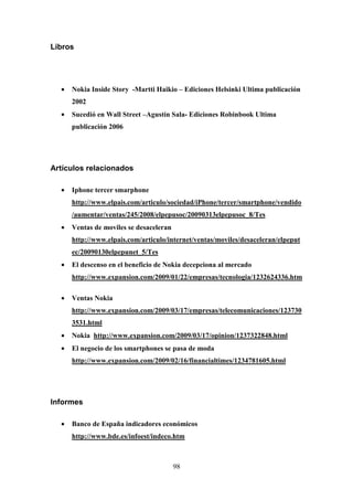 Libros




  •   Nokia Inside Story -Martti Haikio – Ediciones Helsinki Ultima publicación
      2002
  •   Sucedió en Wall Street –Agustín Sala- Ediciones Robinbook Ultima
      publicación 2006




Artículos relacionados

  •   Iphone tercer smarphone
      http://www.elpais.com/articulo/sociedad/iPhone/tercer/smartphone/vendido
      /aumentar/ventas/245/2008/elpepusoc/20090313elpepusoc_8/Tes
  •   Ventas de moviles se desaceleran
      http://www.elpais.com/articulo/internet/ventas/moviles/desaceleran/elpeput
      ec/20090130elpepunet_5/Tes
  •   El descenso en el beneficio de Nokia decepciona al mercado
      http://www.expansion.com/2009/01/22/empresas/tecnologia/1232624336.htm

  •   Ventas Nokia
      http://www.expansion.com/2009/03/17/empresas/telecomunicaciones/123730
      3531.html
  •   Nokia http://www.expansion.com/2009/03/17/opinion/1237322848.html
  •   El negocio de los smartphones se pasa de moda
      http://www.expansion.com/2009/02/16/financialtimes/1234781605.html




Informes

  •   Banco de España indicadores económicos
      http://www.bde.es/infoest/indeco.htm



                                         98
 