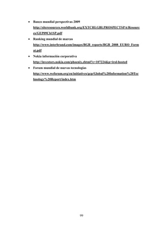 •   Banco mundial perspectivas 2009
    http://siteresources.worldbank.org/EXTCHLGBLPROSPECTSPA/Resourc
    es/GEP09Ch1SP.pdf
•   Ranking mundial de marcas
    http://www.interbrand.com/images/BGB_reports/BGB_2008_EURO_Form
    at.pdf
•   Nokia información corporativa
    http://investors.nokia.com/phoenix.zhtml?c=107224&p=irol-hosted
•   Forum mundial de nuevas tecnologías
    http://www.weforum.org/en/initiatives/gcp/Global%20Information%20Tec
    hnology%20Report/index.htm




                                    99
 