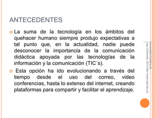 ANTECEDENTESLa suma de la tecnología en los ámbitos del quehacer humano siempre produjo expectativas a tal punto que, en la actualidad, nadie puede desconocer la importancia de la comunicación didáctica apoyada por las tecnologías de la información y la comunicación (TIC´s).  Esta opción ha ido evolucionando a través del tiempo desde el uso del correo, video conferencias, hasta lo extenso del internet, creando plataformas para compartir y facilitar el aprendizaje.Universidad Católica de Lioja, Colombia, 2010.http://www.utpl.edu.ec/