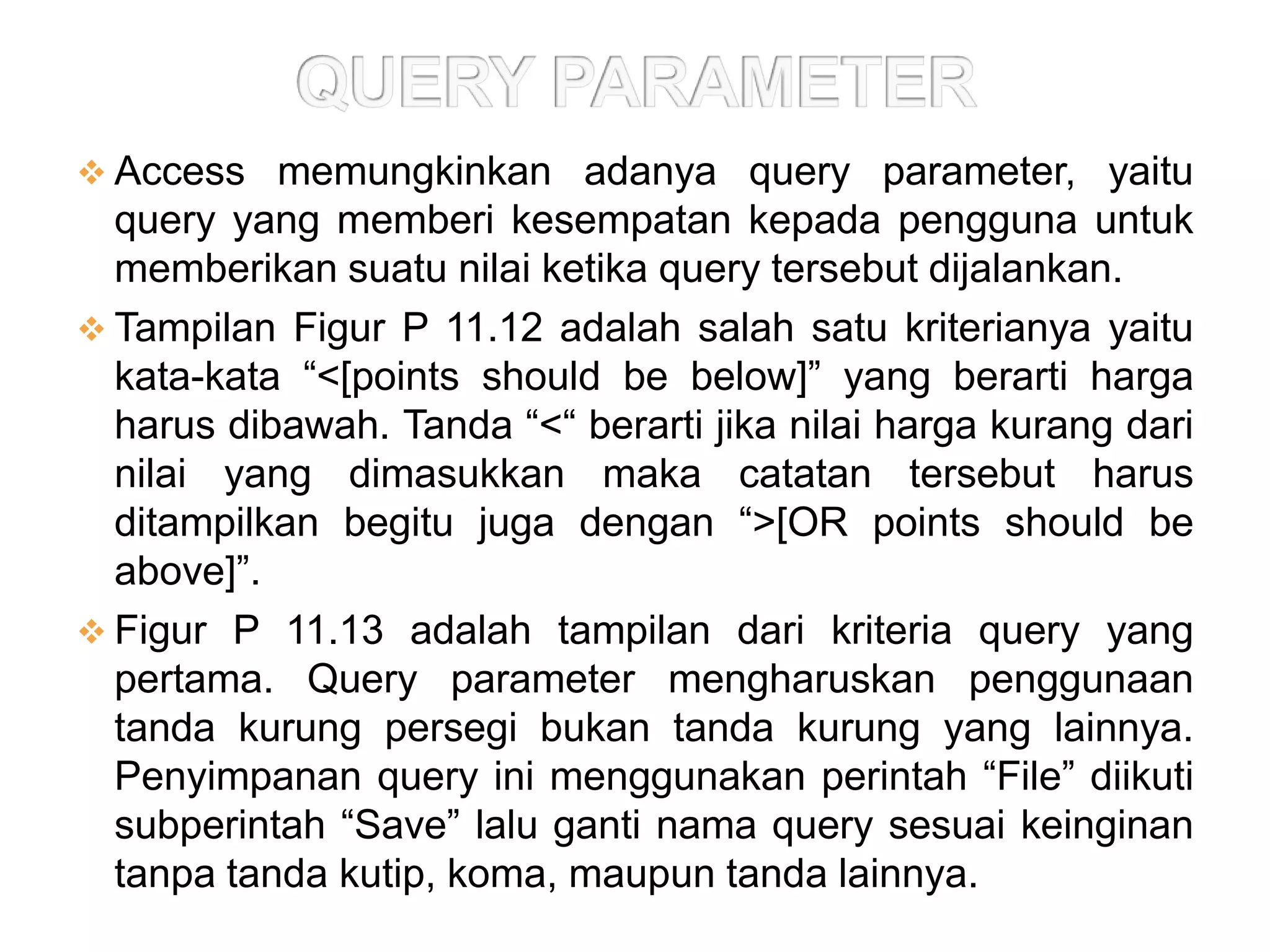  Access memungkinkan adanya query parameter, yaitu
  query yang memberi kesempatan kepada pengguna untuk
  memberikan suatu nilai ketika query tersebut dijalankan.
 Tampilan Figur P 11.12 adalah salah satu kriterianya yaitu
  kata-kata “<[points should be below]” yang berarti harga
  harus dibawah. Tanda “<“ berarti jika nilai harga kurang dari
  nilai yang dimasukkan maka catatan tersebut harus
  ditampilkan begitu juga dengan “>[OR points should be
  above]”.
 Figur P 11.13 adalah tampilan dari kriteria query yang
  pertama. Query parameter mengharuskan penggunaan
  tanda kurung persegi bukan tanda kurung yang lainnya.
  Penyimpanan query ini menggunakan perintah “File” diikuti
  subperintah “Save” lalu ganti nama query sesuai keinginan
  tanpa tanda kutip, koma, maupun tanda lainnya.
 