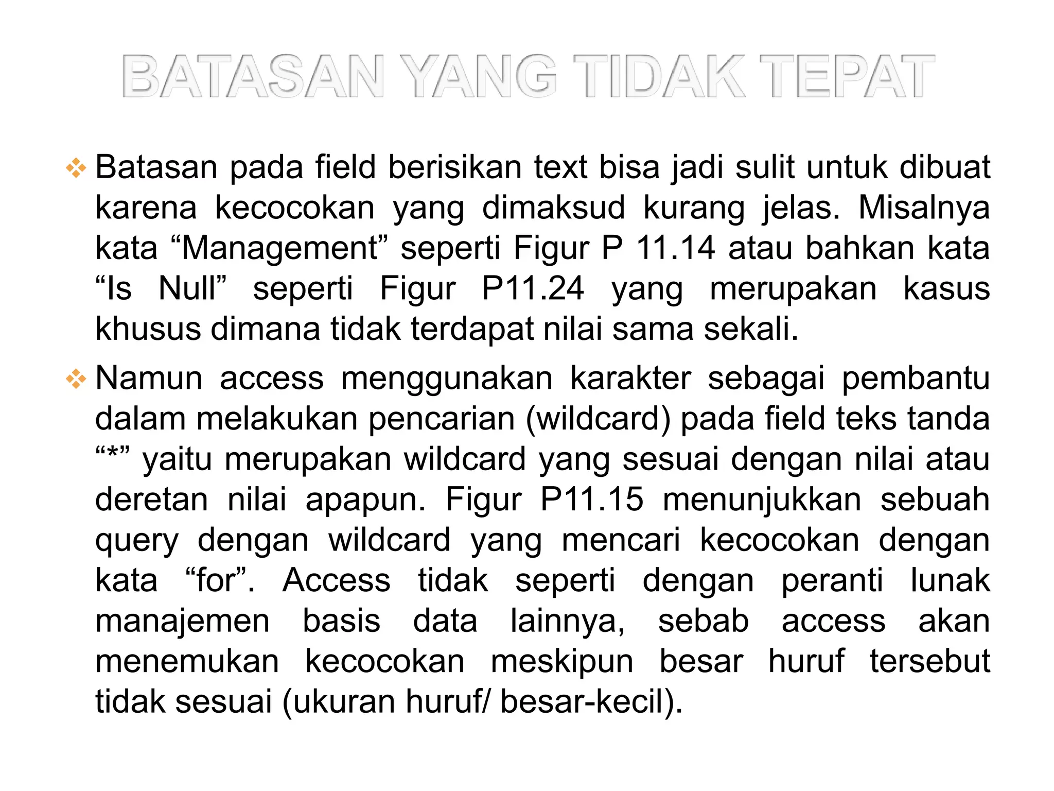  Batasan pada field berisikan text bisa jadi sulit untuk dibuat
  karena kecocokan yang dimaksud kurang jelas. Misalnya
  kata “Management” seperti Figur P 11.14 atau bahkan kata
  “Is Null” seperti Figur P11.24 yang merupakan kasus
  khusus dimana tidak terdapat nilai sama sekali.
 Namun access menggunakan karakter sebagai pembantu
  dalam melakukan pencarian (wildcard) pada field teks tanda
  “*” yaitu merupakan wildcard yang sesuai dengan nilai atau
  deretan nilai apapun. Figur P11.15 menunjukkan sebuah
  query dengan wildcard yang mencari kecocokan dengan
  kata “for”. Access tidak seperti dengan peranti lunak
  manajemen basis data lainnya, sebab access akan
  menemukan kecocokan meskipun besar huruf tersebut
  tidak sesuai (ukuran huruf/ besar-kecil).
 