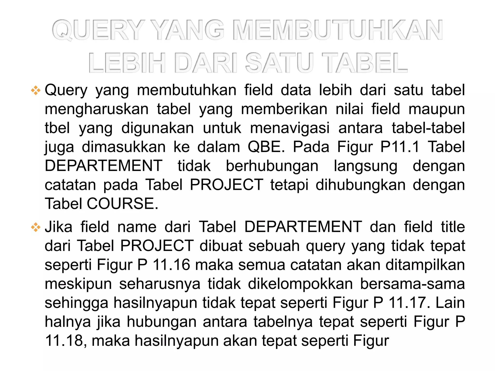  Query yang membutuhkan field data lebih dari satu tabel
  mengharuskan tabel yang memberikan nilai field maupun
  tbel yang digunakan untuk menavigasi antara tabel-tabel
  juga dimasukkan ke dalam QBE. Pada Figur P11.1 Tabel
  DEPARTEMENT tidak berhubungan langsung dengan
  catatan pada Tabel PROJECT tetapi dihubungkan dengan
  Tabel COURSE.
 Jika field name dari Tabel DEPARTEMENT dan field title
  dari Tabel PROJECT dibuat sebuah query yang tidak tepat
  seperti Figur P 11.16 maka semua catatan akan ditampilkan
  meskipun seharusnya tidak dikelompokkan bersama-sama
  sehingga hasilnyapun tidak tepat seperti Figur P 11.17. Lain
  halnya jika hubungan antara tabelnya tepat seperti Figur P
  11.18, maka hasilnyapun akan tepat seperti Figur P 11.19
 