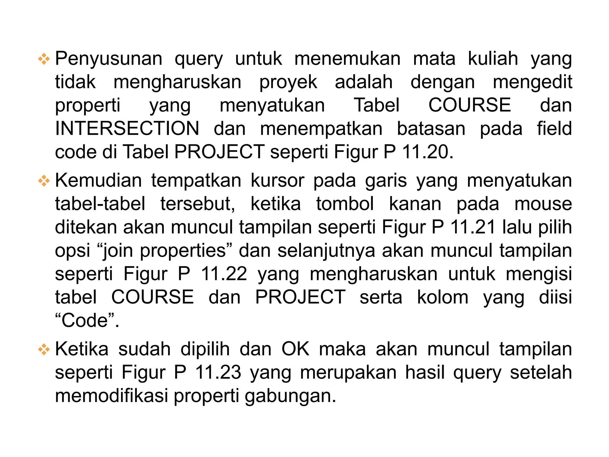  Penyusunan query untuk menemukan mata kuliah yang
  tidak mengharuskan proyek adalah dengan mengedit
  properti yang menyatukan Tabel COURSE dan
  INTERSECTION dan menempatkan batasan pada field
  code di Tabel PROJECT seperti Figur P 11.20.
 Kemudian tempatkan kursor pada garis yang menyatukan
  tabel-tabel tersebut, ketika tombol kanan pada mouse
  ditekan akan muncul tampilan seperti Figur P 11.21 lalu pilih
  opsi “join properties” dan selanjutnya akan muncul tampilan
  seperti Figur P 11.22 yang mengharuskan untuk mengisi
  tabel COURSE dan PROJECT serta kolom yang diisi
  “Code”.
 Ketika sudah dipilih dan OK maka akan muncul tampilan
  seperti Figur P 11.23 yang merupakan hasil query setelah
  memodifikasi properti gabungan.
 