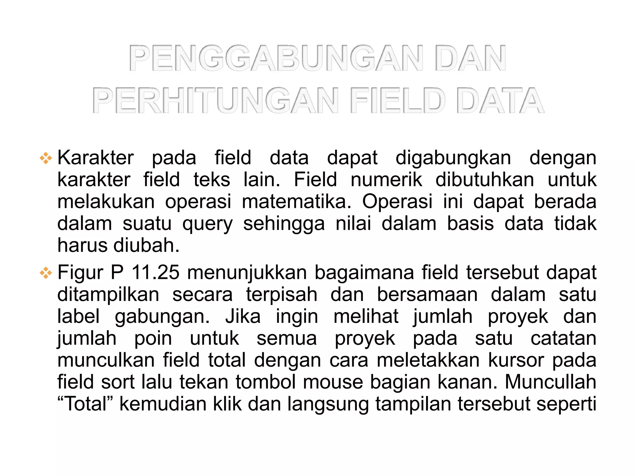  Karakter     pada field data dapat digabungkan dengan
  karakter field teks lain. Field numerik dibutuhkan untuk
  melakukan operasi matematika. Operasi ini dapat berada
  dalam suatu query sehingga nilai dalam basis data tidak
  harus diubah.
 Figur P 11.25 menunjukkan bagaimana field tersebut dapat
  ditampilkan secara terpisah dan bersamaan dalam satu
  label gabungan. Jika ingin melihat jumlah proyek dan
  jumlah poin untuk semua proyek pada satu catatan
  munculkan field total dengan cara meletakkan kursor pada
  field sort lalu tekan tombol mouse bagian kanan. Muncullah
  “Total” kemudian klik dan langsung tampilan tersebut seperti
  Figur P 11.26
 