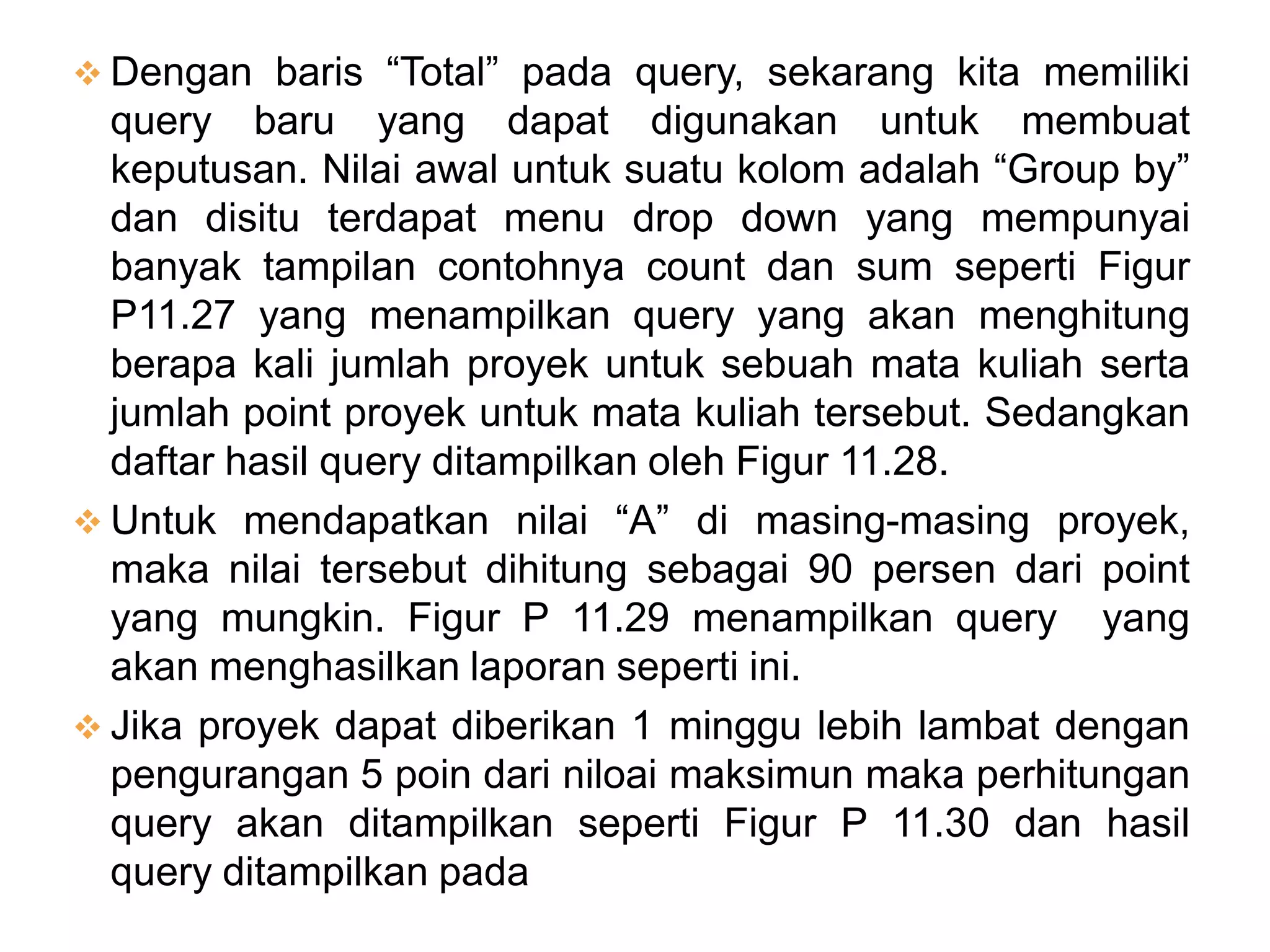  Dengan baris “Total” pada query, sekarang kita memiliki
  query baru yang dapat digunakan untuk membuat
  keputusan. Nilai awal untuk suatu kolom adalah “Group by”
  dan disitu terdapat menu drop down yang mempunyai
  banyak tampilan contohnya count dan sum seperti Figur
  P11.27 yang menampilkan query yang akan menghitung
  berapa kali jumlah proyek untuk sebuah mata kuliah serta
  jumlah point proyek untuk mata kuliah tersebut. Sedangkan
  daftar hasil query ditampilkan oleh Figur 11.28.
 Untuk mendapatkan nilai “A” di masing-masing proyek,
  maka nilai tersebut dihitung sebagai 90 persen dari point
  yang mungkin. Figur P 11.29 menampilkan query yang
  akan menghasilkan laporan seperti ini.
 Jika proyek dapat diberikan 1 minggu lebih lambat dengan
  pengurangan 5 poin dari niloai maksimun maka perhitungan
  query akan ditampilkan seperti Figur P 11.30 dan hasil
  query ditampilkan pada Figur P 11.31
 