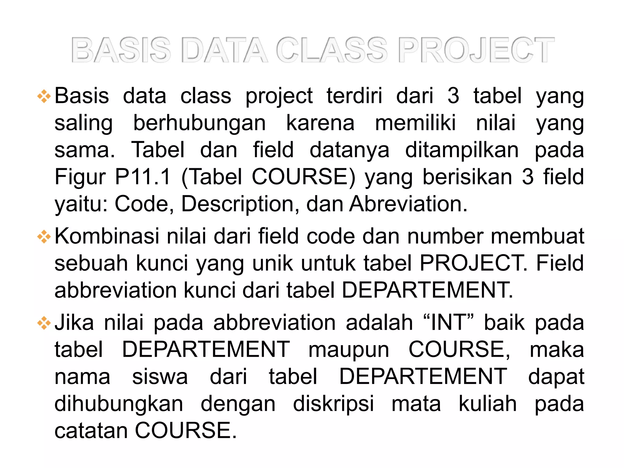  Basis data class project terdiri dari 3 tabel yang
  saling berhubungan karena memiliki nilai yang
  sama. Tabel dan field datanya ditampilkan pada
  Figur P11.1 (Tabel COURSE) yang berisikan 3 field
  yaitu: Code, Description, dan Abreviation.
 Kombinasi nilai dari field code dan number membuat
  sebuah kunci yang unik untuk tabel PROJECT. Field
  abbreviation kunci dari tabel DEPARTEMENT.
 Jika nilai pada abbreviation adalah “INT” baik pada
  tabel DEPARTEMENT maupun COURSE, maka
  nama siswa dari tabel DEPARTEMENT dapat
  dihubungkan dengan diskripsi mata kuliah pada
  catatan COURSE.
 