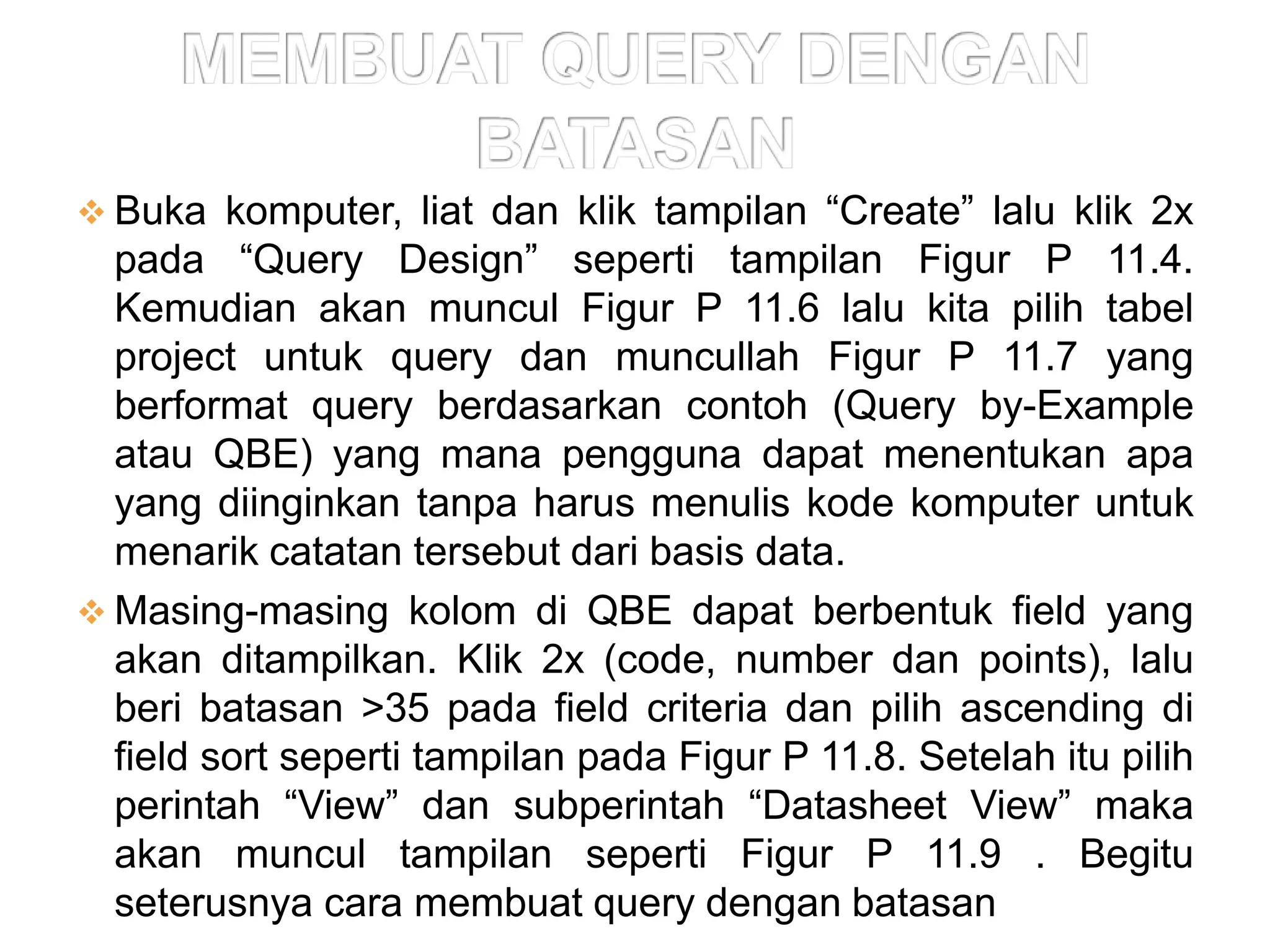  Buka komputer, liat dan klik tampilan “Create” lalu klik 2x
  pada “Query Design” seperti tampilan Figur P 11.4.
  Kemudian akan muncul Figur P 11.6 lalu kita pilih tabel
  project untuk query dan muncullah Figur P 11.7 yang
  berformat query berdasarkan contoh (Query by-Example
  atau QBE) yang mana pengguna dapat menentukan apa
  yang diinginkan tanpa harus menulis kode komputer untuk
  menarik catatan tersebut dari basis data.
 Masing-masing kolom di QBE dapat berbentuk field yang
  akan ditampilkan. Klik 2x (code, number dan points), lalu
  beri batasan >35 pada field criteria dan pilih ascending di
  field sort seperti tampilan pada Figur P 11.8. Setelah itu pilih
  perintah “View” dan subperintah “Datasheet View” maka
  akan muncul tampilan seperti Figur P 11.9 . Begitu
  seterusnya cara membuat query dengan batasan
 