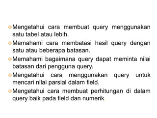 TUJUAN BELAJAR :
Mengetahui cara membuat query menggunakan
 satu tabel atau lebih.
Memahami cara membatasi hasil query dengan
 satu atau beberapa batasan.
Memahami bagaimana query dapat meminta nilai
 batasan dari pengguna query.
Mengetahui cara menggunakan query untuk
 mencari nilai parsial dalam field.
Mengetahui cara membuat perhitungan di dalam
 query baik pada field dan numerik.
 