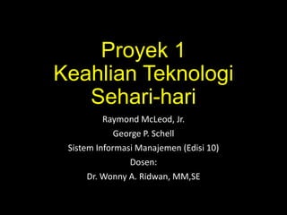 Proyek 1
Keahlian Teknologi
Sehari-hari
Raymond McLeod, Jr.
George P. Schell
Sistem Informasi Manajemen (Edisi 10)
Dosen:
Dr. Wonny A. Ridwan, MM,SE

 