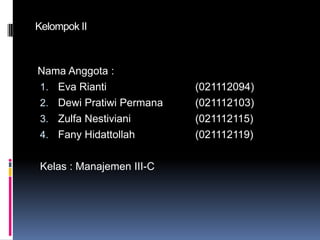 Kelompok II

Nama Anggota :
1. Eva Rianti
2. Dewi Pratiwi Permana
3. Zulfa Nestiviani
4. Fany Hidattollah

Kelas : Manajemen III-C

(021112094)
(021112103)
(021112115)
(021112119)

 