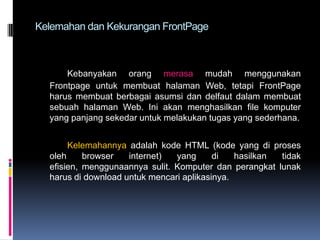 Kelemahan dan Kekurangan FrontPage

Kebanyakan orang merasa mudah menggunakan
Frontpage untuk membuat halaman Web, tetapi FrontPage
harus membuat berbagai asumsi dan delfaut dalam membuat
sebuah halaman Web. Ini akan menghasilkan file komputer
yang panjang sekedar untuk melakukan tugas yang sederhana.
Kelemahannya adalah kode HTML (kode yang di proses
oleh
browser
internet)
yang
di
hasilkan
tidak
efisien, menggunaannya sulit. Komputer dan perangkat lunak
harus di download untuk mencari aplikasinya.

 