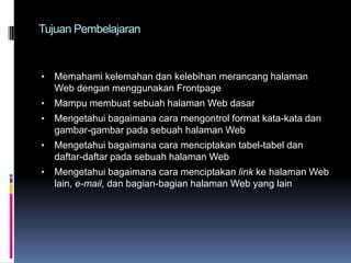 Tujuan Pembelajaran

•

Memahami kelemahan dan kelebihan merancang halaman
Web dengan menggunakan Frontpage

•

Mampu membuat sebuah halaman Web dasar

•

Mengetahui bagaimana cara mengontrol format kata-kata dan
gambar-gambar pada sebuah halaman Web

•

Mengetahui bagaimana cara menciptakan tabel-tabel dan
daftar-daftar pada sebuah halaman Web

•

Mengetahui bagaimana cara menciptakan link ke halaman Web
lain, e-mail, dan bagian-bagian halaman Web yang lain

 