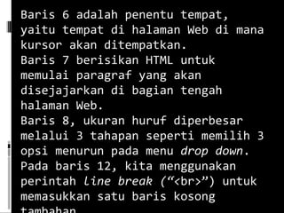 Baris 6 adalah penentu tempat, yaitu tempat di halaman Web di mana kursor akan ditempatkan. Baris 7 berisikan HTML untuk memulai paragraf yang akan disejajarkan di bagian tengah halaman Web. Baris 8, ukuran huruf diperbesar melalui 3 tahapan seperti memilih 3 opsi menurun pada menu  drop down . Pada baris 12, kita menggunakan perintah  line break (“< br>”) untuk memasukkan satu baris kosong tambahan.   