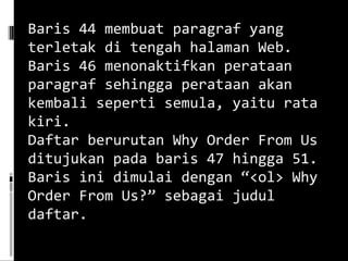 Baris 44 membuat paragraf yang terletak di tengah halaman Web. Baris 46 menonaktifkan perataan paragraf sehingga perataan akan kembali seperti semula, yaitu rata kiri. Daftar berurutan Why Order From Us ditujukan pada baris 47 hingga 51. Baris ini dimulai dengan “<ol> Why Order From Us?” sebagai judul daftar. 