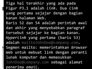 Tiga hal terakhir yang ada pada Figur P3.1 adalah  link . Dua  link  yang pertama sejajar dengan bagian kanan halaman Web. Baris 52 dan 54 adalah perintah awal dan akhir yang menyebabkan paragraf tersebut sejajar ke bagian kanan. Hyperlink  yang pertama (baris 53) adalah  [email_address] . Segmen mailto: memerintahkan  browser  Web untuk mebuat link dengan peranti lunak komputer dan memasukkan  [email_address]  sebagai alamat penerima  email. 