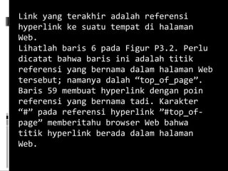 Link yang terakhir adalah referensi hyperlink ke suatu tempat di halaman Web. Lihatlah baris 6 pada Figur P3.2. Perlu dicatat bahwa baris ini adalah titik referensi yang bernama dalam halaman Web tersebut; namanya dalah “top_of_page”. Baris 59 membuat hyperlink dengan poin referensi yang bernama tadi. Karakter “#” pada referensi hyperlink ”#top_of-page” memberitahu browser Web bahwa titik hyperlink berada dalam halaman Web.  