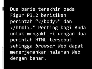 Dua baris terakhir pada Figur P3.2 berisikan perintah “</body>” dan </html>.” Penting bagi Anda untuk mengakhiri dengan dua perintah HTML tersebut sehingga  browser  Web dapat menerjemahkan halaman Web dengan benar. 