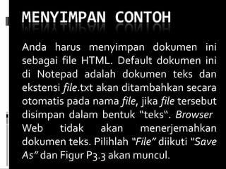 Anda harus menyimpan dokumen ini sebagai file HTML. Default dokumen ini di Notepad adalah dokumen teks dan ekstensi  file .txt akan ditambahkan secara otomatis pada nama  file , jika  file  tersebut disimpan dalam bentuk “teks“.  Browser  Web tidak akan menerjemahkan dokumen teks. Pilihlah  “File”  diikuti  “Save As”  dan Figur P3.3 akan muncul. 