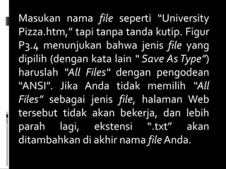 Masukan nama  file  seperti “University Pizza.htm,” tapi tanpa tanda kutip. Figur P3.4 menunjukan bahwa jenis  file  yang dipilih (dengan kata lain  “ Save As Type” ) haruslah  “All Files“  dengan pengodean “ANSI”. Jika Anda tidak memilih  “All Files”  sebagai jenis  file , halaman Web tersebut tidak akan bekerja, dan lebih parah lagi, ekstensi “.txt” akan ditambahkan di akhir nama  file  Anda. 
