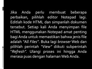 Jika Anda perlu membuat beberapa perbaikan, pilihlah editor Notepad lagi. Editlah kode HTML dan simpanlah dokumen tersebut. Setiap kali Anda menyimpan file HTML menggunakan Notepad amat penting bagi Anda untuk memastikan bahwa jenis file adalah  “All Files” . Buka lagi  browser  Web dan pilihlah perintah  “View”  diikuti subperintah “ Refresh”.  Ulangi proses ini hingga Anda merasa puas dengan halaman Web Anda. 