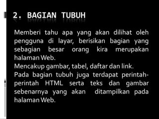 Memberi tahu apa yang akan dilihat oleh pengguna di layar, berisikan bagian yang sebagian besar orang kira merupakan halaman Web.  Mencakup gambar, tabel, daftar dan link. Pada bagian tubuh juga terdapat perintah-perintah HTML serta teks dan gambar sebenarnya yang akan  ditampilkan pada halaman Web. 