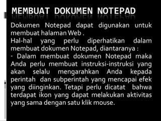 Dokumen Notepad dapat digunakan untuk membuat halaman Web . Hal-hal yang perlu diperhatikan dalam membuat dokumen Notepad, diantaranya : Dalam membuat dokumen Notepad maka Anda perlu membuat instruksi-instruksi yang akan selalu mengarahkan Anda kepada perintah  dan subperintah yang mencapai efek yang diinginkan. Tetapi perlu dicatat  bahwa terdapat ikon yang dapat melakukan aktivitas yang sama dengan satu klik mouse.  