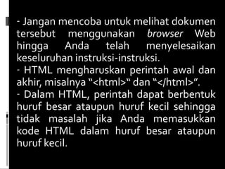 Jangan mencoba untuk melihat dokumen tersebut menggunakan  browser  Web hingga Anda telah menyelesaikan keseluruhan instruksi-instruksi. HTML mengharuskan perintah awal dan akhir, misalnya “<html>“ dan “</html>”.  Dalam HTML, perintah dapat berbentuk huruf besar ataupun huruf kecil sehingga tidak masalah jika Anda memasukkan kode HTML dalam huruf besar ataupun huruf kecil. 