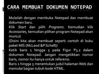 Mulailah dengan membuka Notepad dan membuat dokumen baru. Klik  Start  dan pilih  Programs . Kemudian klik  Accessories , kemudian pilihan program Notepad akan muncul. (Disini kita akan membuat seperti contoh di buku paket MIS (McLeod &P.Schell)) Ketik baris 1 hingga 5 pada Figur P3.2 dalam dokumen Notepad. Jangan mengetikkan nomor baris, nomor itu hanya untuk referensi. Baris 1 hingga 5 menentukan judul halaman Web dan memulai bagian tubuh kode HTML. 