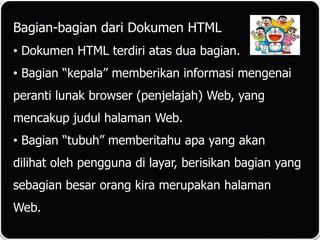 Bagian-bagian dari Dokumen HTML
• Dokumen HTML terdiri atas dua bagian.
• Bagian “kepala” memberikan informasi mengenai
peranti lunak browser (penjelajah) Web, yang
mencakup judul halaman Web.
• Bagian “tubuh” memberitahu apa yang akan
dilihat oleh pengguna di layar, berisikan bagian yang
sebagian besar orang kira merupakan halaman
Web.
 