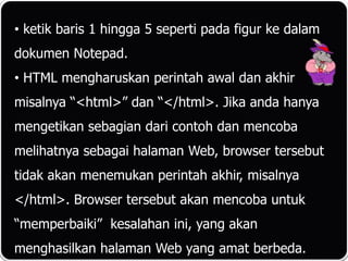 • ketik baris 1 hingga 5 seperti pada figur ke dalam
dokumen Notepad.
• HTML mengharuskan perintah awal dan akhir
misalnya “<html>” dan “</html>. Jika anda hanya
mengetikan sebagian dari contoh dan mencoba
melihatnya sebagai halaman Web, browser tersebut
tidak akan menemukan perintah akhir, misalnya
</html>. Browser tersebut akan mencoba untuk
“memperbaiki” kesalahan ini, yang akan
menghasilkan halaman Web yang amat berbeda.
 