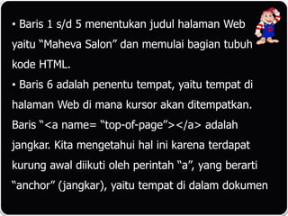 • Baris 1 s/d 5 menentukan judul halaman Web
yaitu “Maheva Salon” dan memulai bagian tubuh
kode HTML.
• Baris 6 adalah penentu tempat, yaitu tempat di
halaman Web di mana kursor akan ditempatkan.
Baris “<a name= “top-of-page”></a> adalah
jangkar. Kita mengetahui hal ini karena terdapat
kurung awal diikuti oleh perintah “a”, yang berarti
“anchor” (jangkar), yaitu tempat di dalam dokumen
 